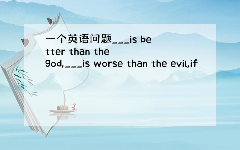 一个英语问题___is better than the god,___is worse than the evil,if