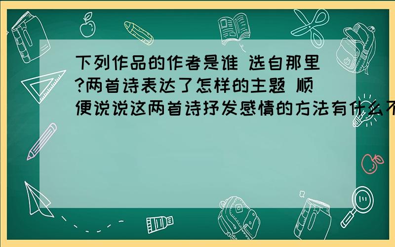 下列作品的作者是谁 选自那里?两首诗表达了怎样的主题 顺便说说这两首诗抒发感情的方法有什么不同?