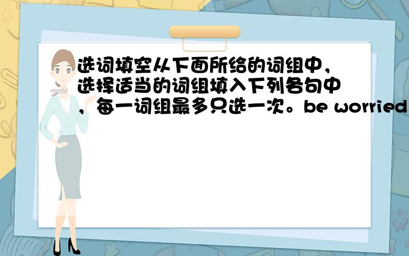 选词填空从下面所给的词组中，选择适当的词组填入下列各句中，每一词组最多只选一次。be worried about&nbs