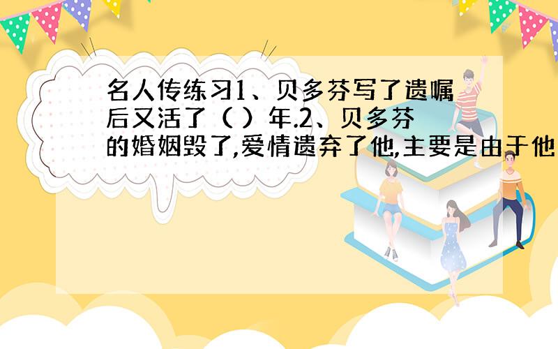 名人传练习1、贝多芬写了遗嘱后又活了（ ）年.2、贝多芬的婚姻毁了,爱情遗弃了他,主要是由于他的（ ）的性情所致.3、贝