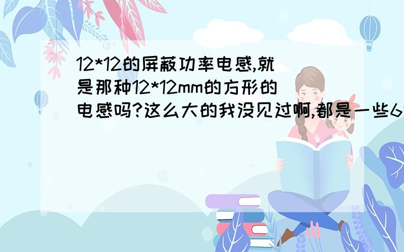 12*12的屏蔽功率电感,就是那种12*12mm的方形的电感吗?这么大的我没见过啊,都是一些6*6之类的,这种大的能过很