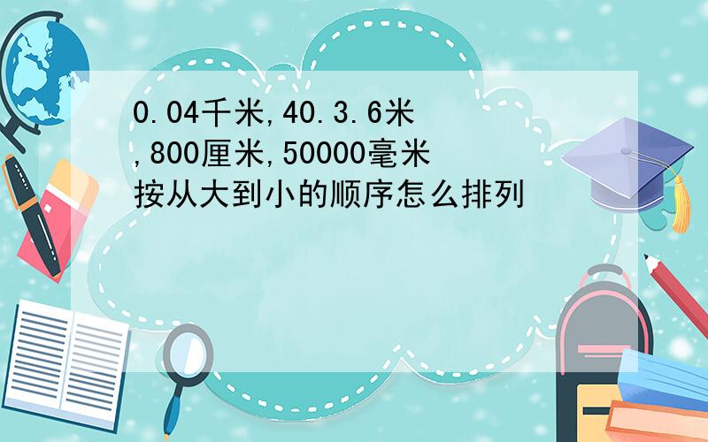 0.04千米,40.3.6米,800厘米,50000毫米按从大到小的顺序怎么排列