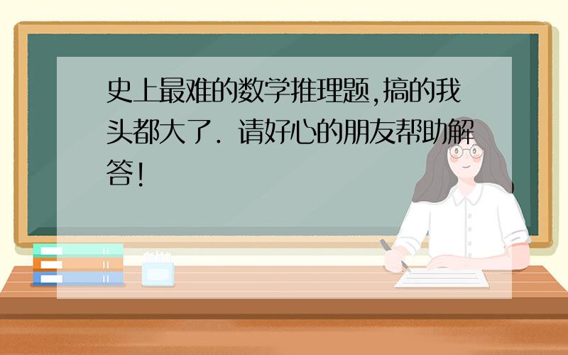 史上最难的数学推理题,搞的我头都大了．请好心的朋友帮助解答!