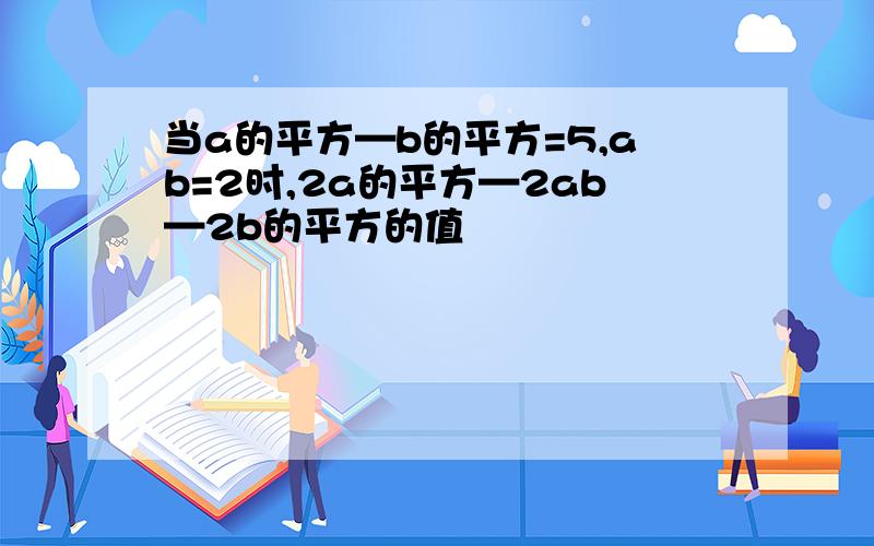 当a的平方—b的平方=5,ab=2时,2a的平方—2ab—2b的平方的值