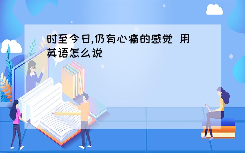 时至今日,仍有心痛的感觉 用英语怎么说