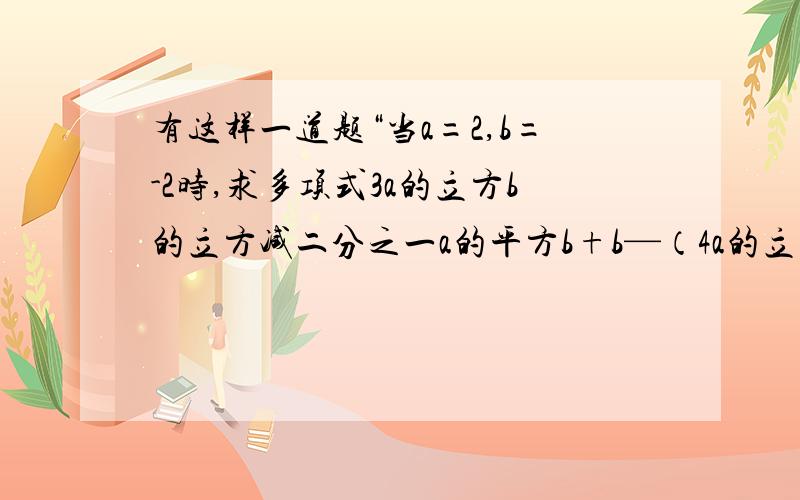 有这样一道题“当a=2,b=-2时,求多项式3a的立方b的立方减二分之一a的平方b+b—（4a的立方b的立方减四分之一a