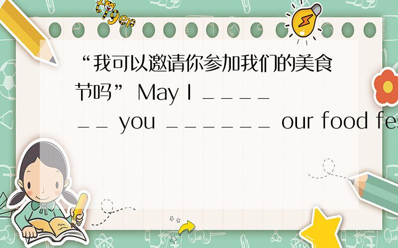 “我可以邀请你参加我们的美食节吗” May I ______ you ______ our food festival?