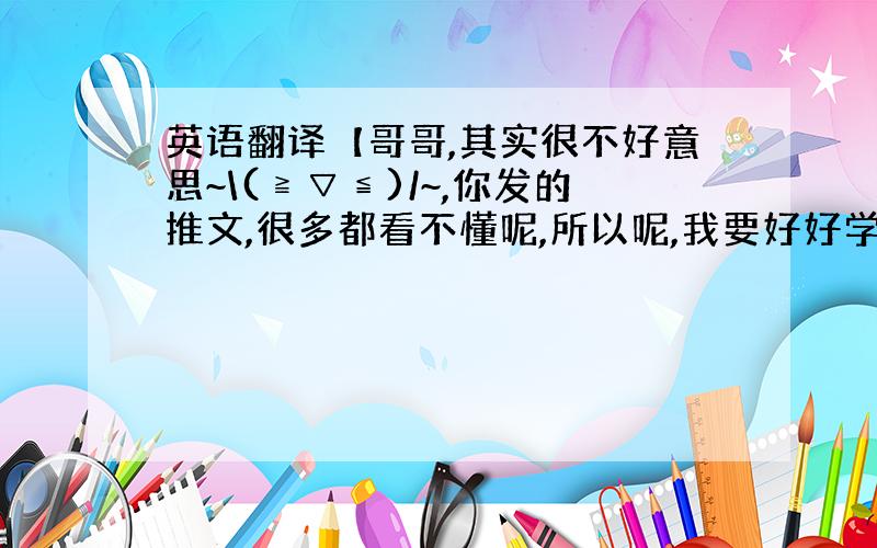 英语翻译【哥哥,其实很不好意思~\(≧▽≦)/~,你发的推文,很多都看不懂呢,所以呢,我要好好学习,我一直爱你哟,希望以