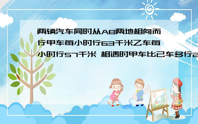 两辆汽车同时从AB两地相向而行甲车每小时行63千米乙车每小时行57千米 相遇时甲车比已车多行24千米AB两地相