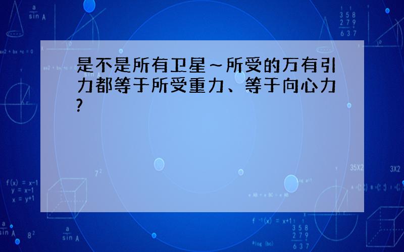 是不是所有卫星～所受的万有引力都等于所受重力、等于向心力?