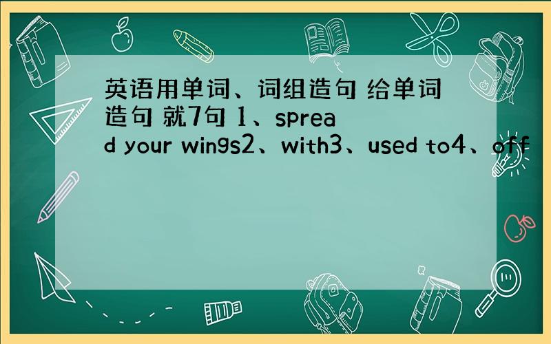 英语用单词、词组造句 给单词造句 就7句 1、spread your wings2、with3、used to4、off