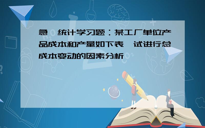 急,统计学习题：某工厂单位产品成本和产量如下表,试进行总成本变动的因素分析