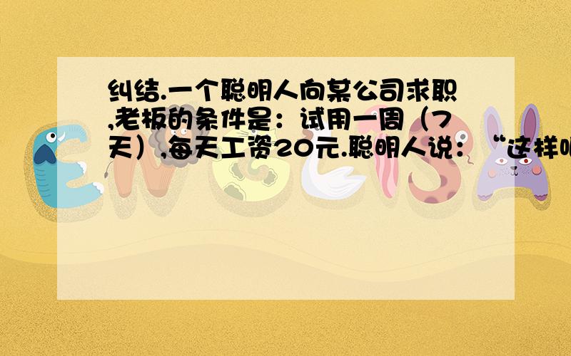 纠结.一个聪明人向某公司求职,老板的条件是：试用一周（7天）,每天工资20元.聪明人说：“这样吧,第一天你付给我5分钱.