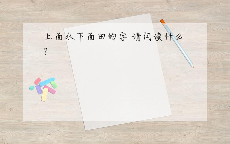 上面水下面田的字 请问读什么?