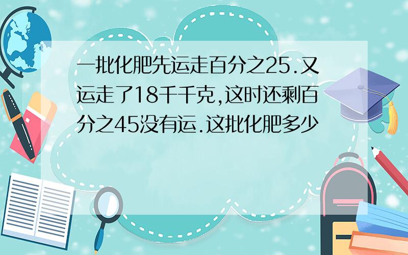 一批化肥先运走百分之25.又运走了18千千克,这时还剩百分之45没有运.这批化肥多少