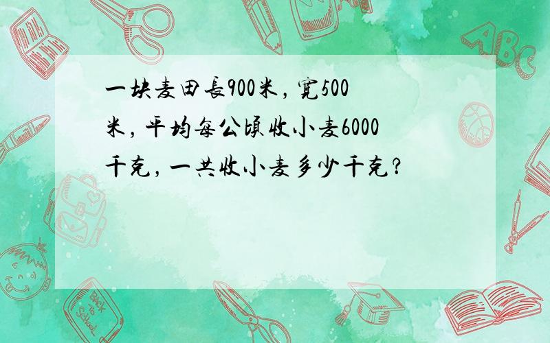 一块麦田长900米，宽500米，平均每公顷收小麦6000千克，一共收小麦多少千克？