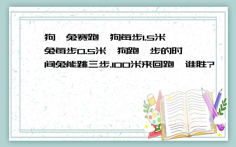 狗、兔赛跑,狗每步1.5米,兔每步0.5米,狗跑一步的时间兔能跳三步.100米来回跑,谁胜?