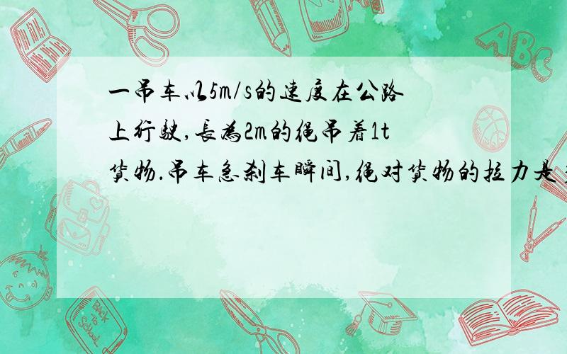 一吊车以5m/s的速度在公路上行驶,长为2m的绳吊着1t货物．吊车急刹车瞬间,绳对货物的拉力是多少?