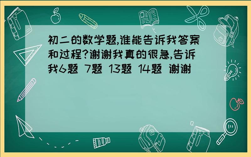 初二的数学题,谁能告诉我答案和过程?谢谢我真的很急,告诉我6题 7题 13题 14题 谢谢