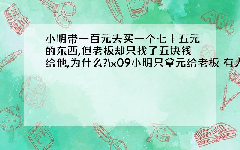 小明带一百元去买一个七十五元的东西,但老板却只找了五块钱给他,为什么?\x09小明只拿元给老板 有人