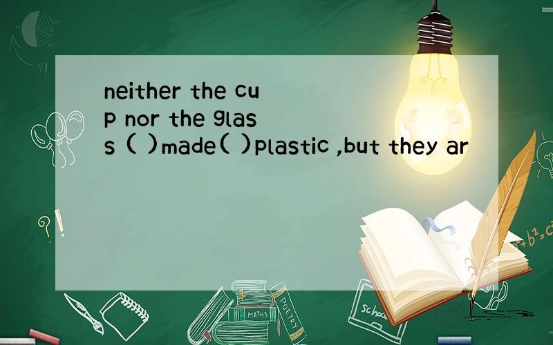 neither the cup nor the glass ( )made( )plastic ,but they ar