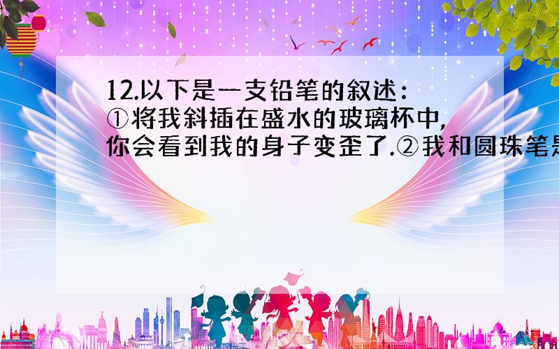 12.以下是一支铅笔的叙述：①将我斜插在盛水的玻璃杯中,你会看到我的身子变歪了.②我和圆珠笔是好朋友,不同的是他在纸上“