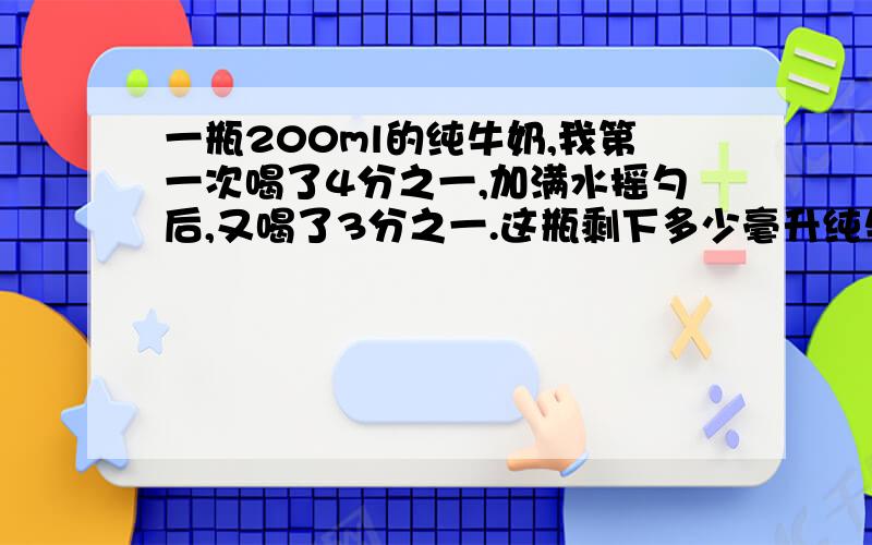 一瓶200ml的纯牛奶,我第一次喝了4分之一,加满水摇勺后,又喝了3分之一.这瓶剩下多少毫升纯牛奶?