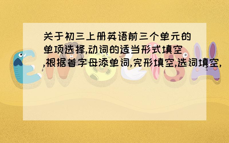 关于初三上册英语前三个单元的单项选择,动词的适当形式填空,根据首字母添单词,完形填空,选词填空,