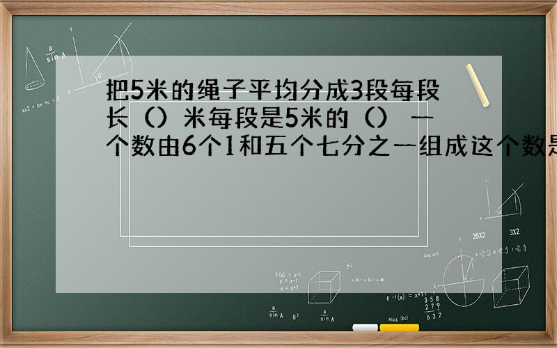 把5米的绳子平均分成3段每段长（）米每段是5米的（） 一个数由6个1和五个七分之一组成这个数是（）倒数（）