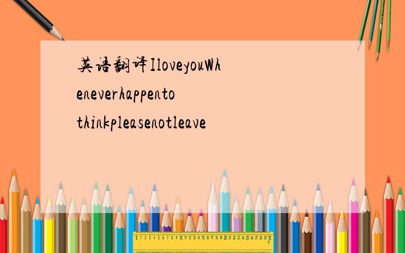 英语翻译IloveyouWheneverhappentothinkpleasenotleave