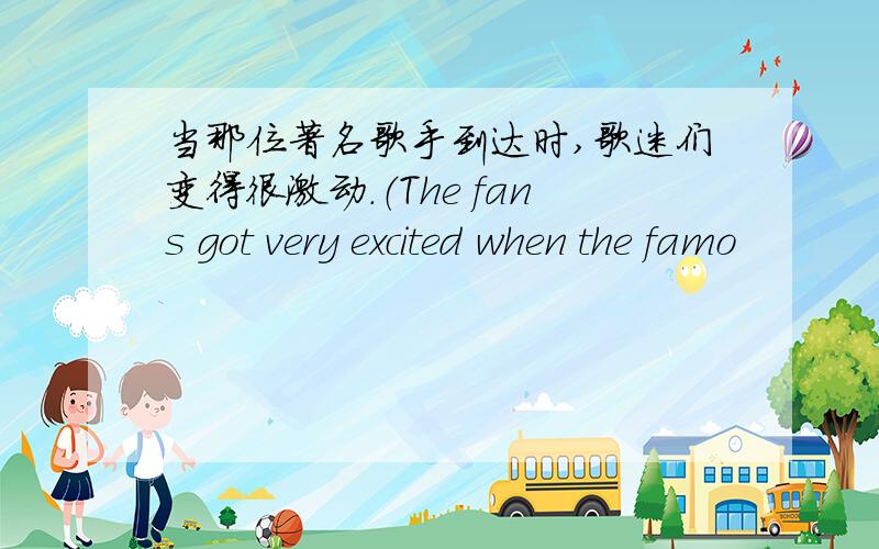 当那位著名歌手到达时,歌迷们变得很激动.（The fans got very excited when the famo