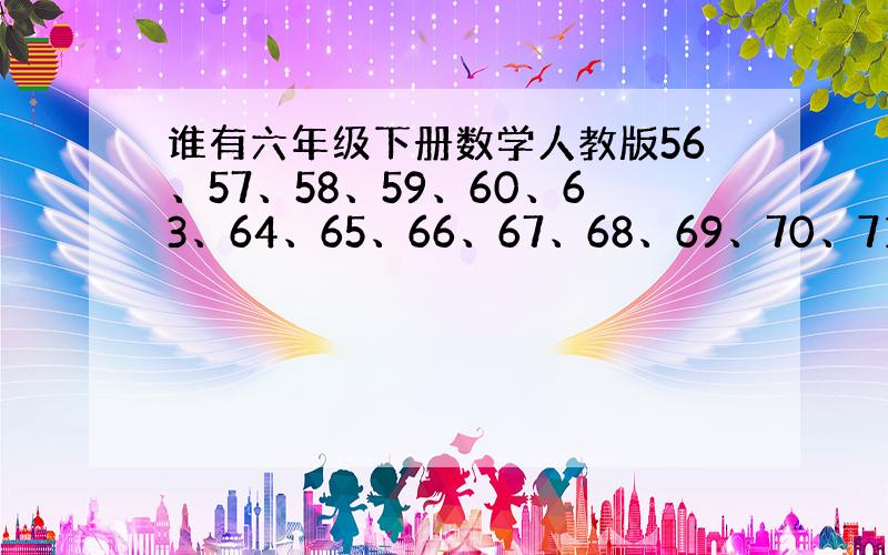 谁有六年级下册数学人教版56、57、58、59、60、63、64、65、66、67、68、69、70、71、73页的答案