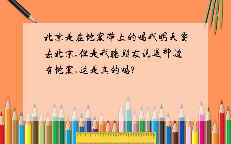 北京是在地震带上的吗我明天要去北京,但是我听朋友说过那边有地震,这是真的吗?