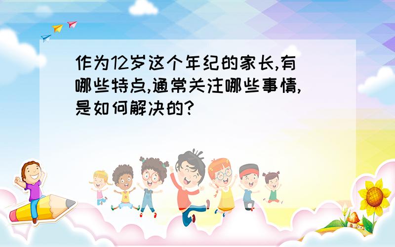 作为12岁这个年纪的家长,有哪些特点,通常关注哪些事情,是如何解决的?