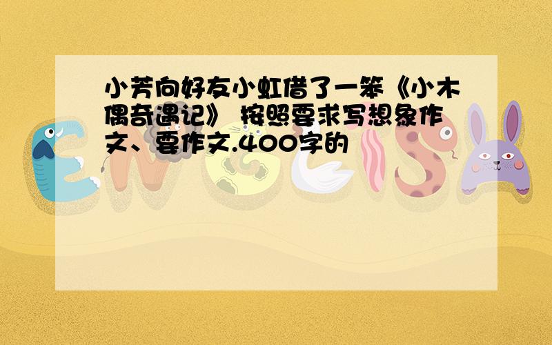 小芳向好友小虹借了一笨《小木偶奇遇记》 按照要求写想象作文、要作文.400字的