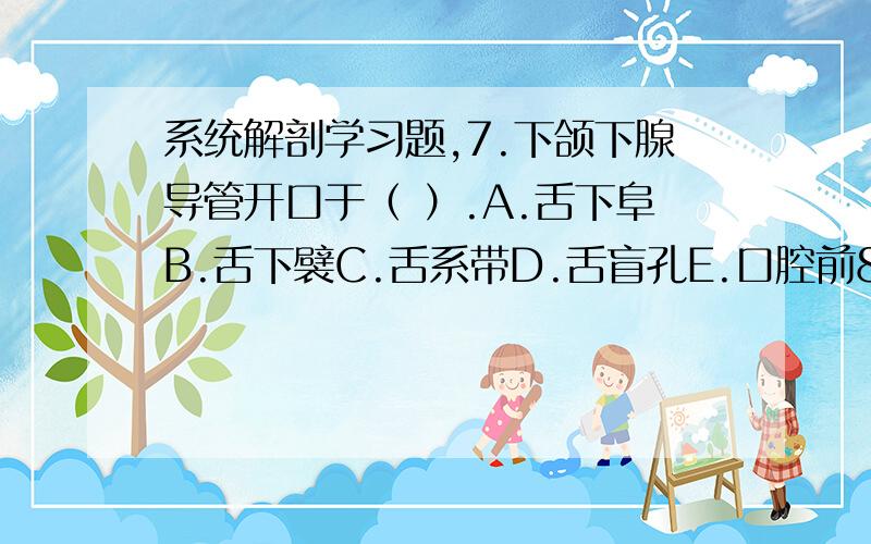 系统解剖学习题,7.下颌下腺导管开口于（ ）.A.舌下阜B.舌下襞C.舌系带D.舌盲孔E.口腔前8.口腔（ ）.A.前外