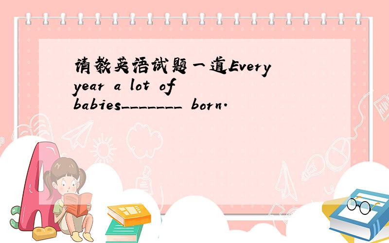 请教英语试题一道Every year a lot of babies_______ born.