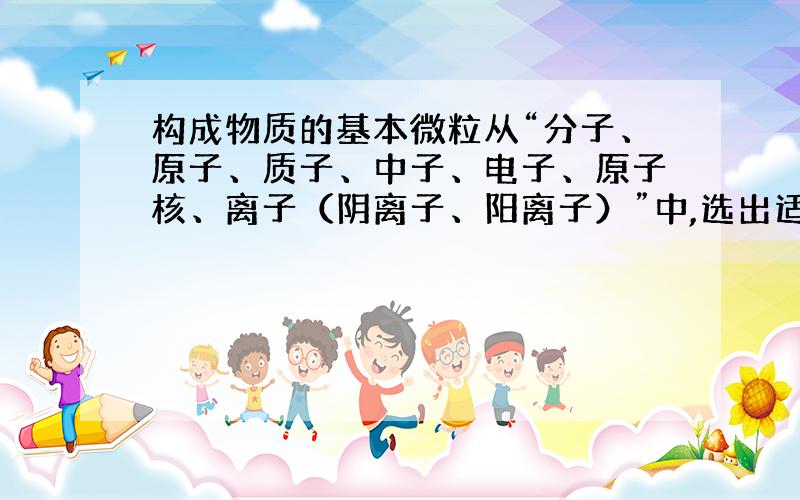 构成物质的基本微粒从“分子、原子、质子、中子、电子、原子核、离子（阴离子、阳离子）”中,选出适当的微粒名称填写空格.（1