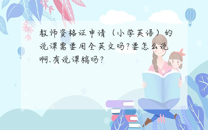 教师资格证申请（小学英语）的说课需要用全英文吗?要怎么说啊.有说课稿吗?