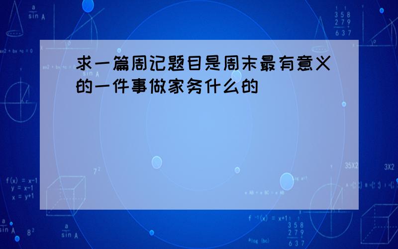 求一篇周记题目是周末最有意义的一件事做家务什么的