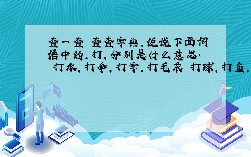 查一查 查查字典,说说下面词语中的,打,分别是什么意思. 打水,打伞,打字,打毛衣 打球,打鱼,打草稿、打电话 是什么意