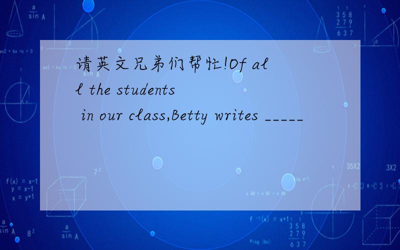 请英文兄弟们帮忙!Of all the students in our class,Betty writes _____