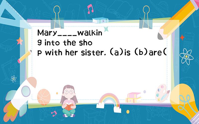 Mary____walking into the shop with her sister. (a)is (b)are(