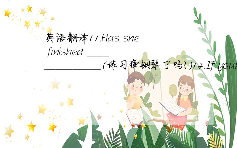 英语翻译11.Has she finished ______________（练习弹钢琴了吗?）12.If your b