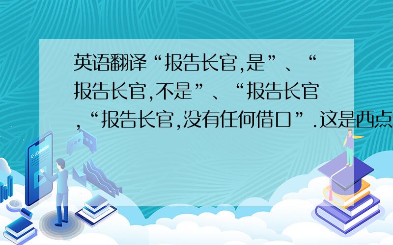 英语翻译“报告长官,是”、“报告长官,不是”、“报告长官,“报告长官,没有任何借口”.这是西点军校回答长官的四种方式,求