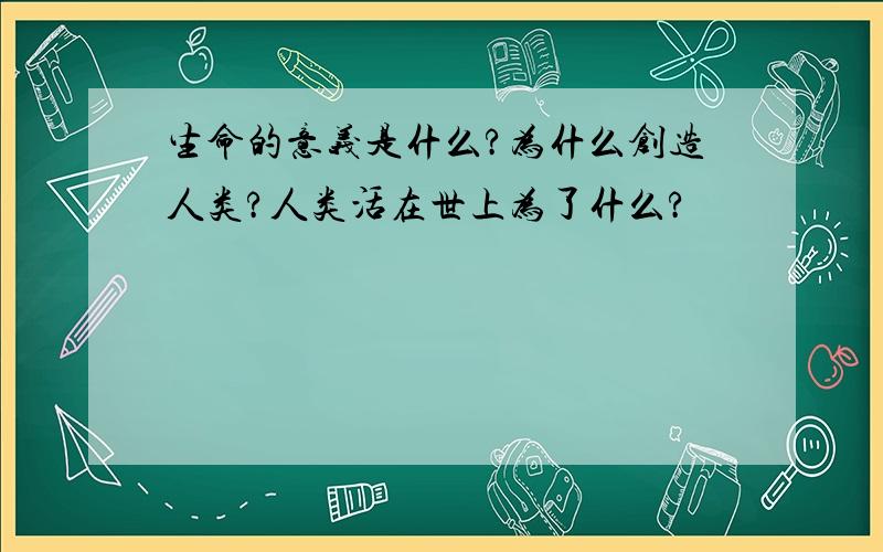 生命的意义是什么?为什么创造人类?人类活在世上为了什么?