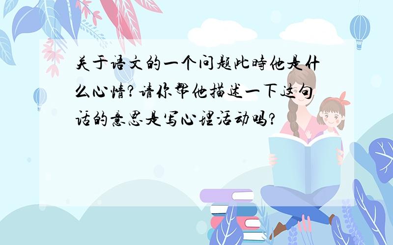 关于语文的一个问题此时他是什么心情?请你帮他描述一下这句话的意思是写心理活动吗?