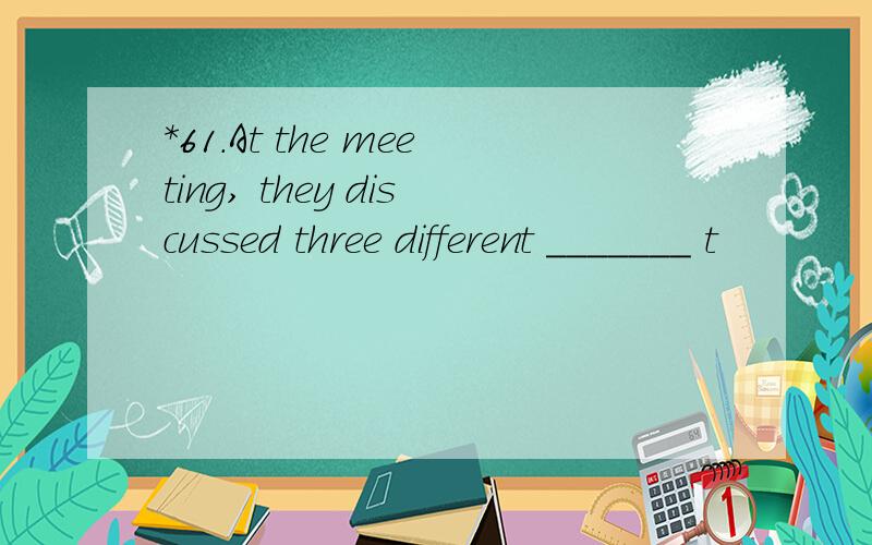 *61.At the meeting, they discussed three different _______ t