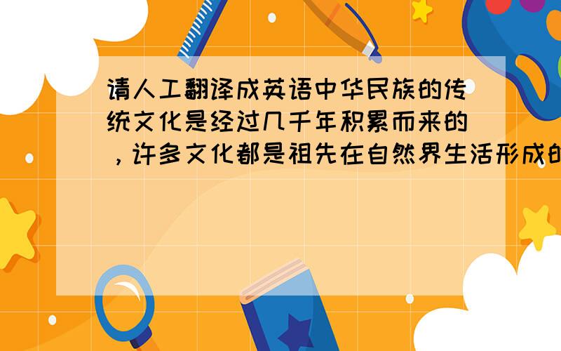 请人工翻译成英语中华民族的传统文化是经过几千年积累而来的，许多文化都是祖先在自然界生活形成的习惯，所以中华传统文化大多是