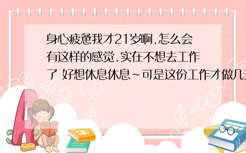 身心疲惫我才21岁啊.怎么会有这样的感觉.实在不想去工作了 好想休息休息~可是这份工作才做几天啊.好累啊~~~~~